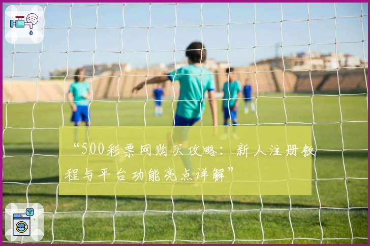“500彩票网购买攻略：新人注册教程与平台功能亮点详解”