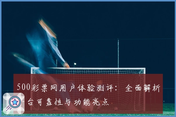 500彩票网用户体验测评：全面解析平台可靠性与功能亮点