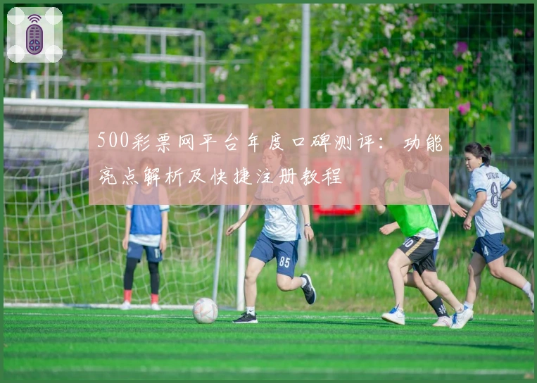 500彩票网平台年度口碑测评：功能亮点解析及快捷注册教程