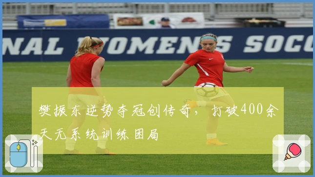 樊振东逆势夺冠创传奇，打破400余天无系统训练困局