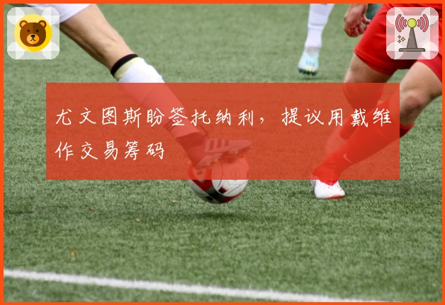 尤文图斯盼签托纳利,提议用戴维作交易筹码