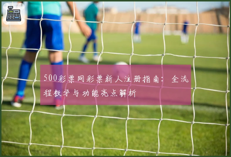 500彩票网彩票新人注册指南：全流程教学与功能亮点解析