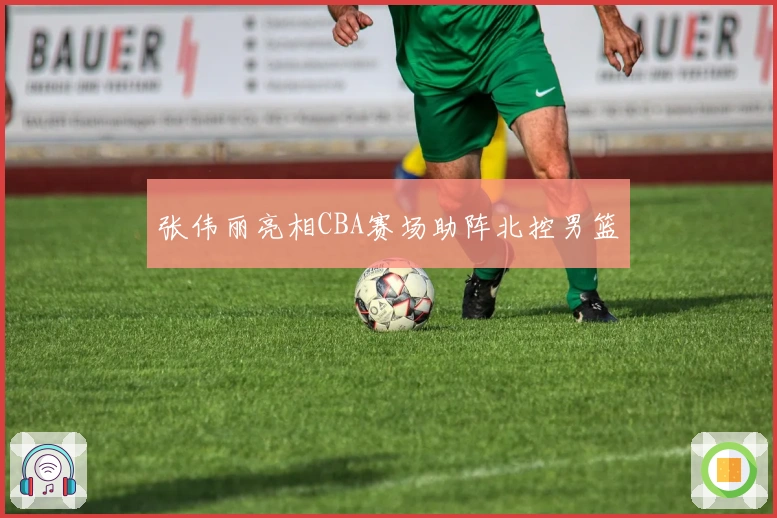 张伟丽亮相CBA赛场助阵北控男篮
