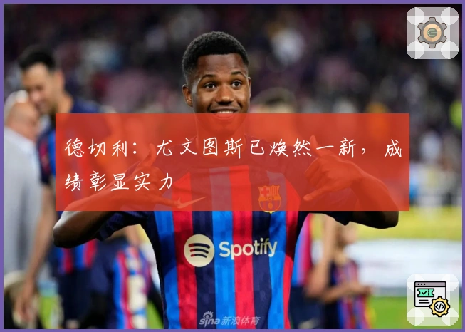 德切利：尤文图斯已焕然一新，成绩彰显实力