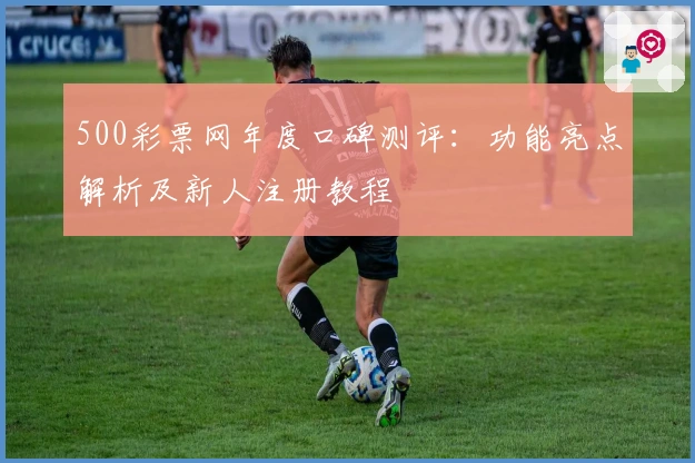 500彩票网年度口碑测评：功能亮点解析及新人注册教程