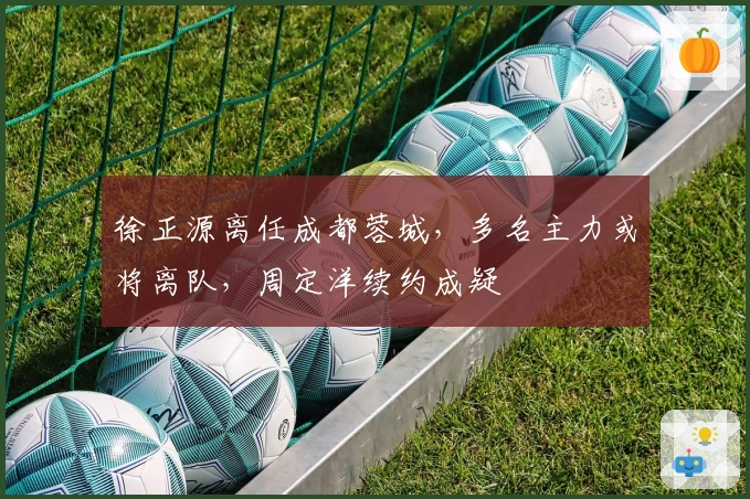徐正源离任成都蓉城，多名主力或将离队，周定洋续约成疑