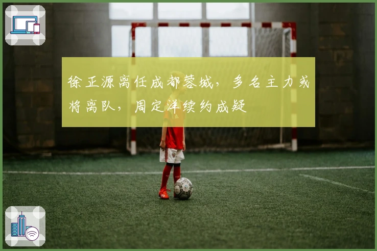 徐正源离任成都蓉城，多名主力或将离队，周定洋续约成疑